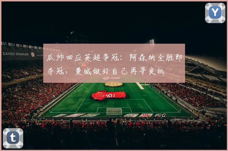 瓜帅回应英超争冠：阿森纳全胜即夺冠，曼城做好自己再寻良机