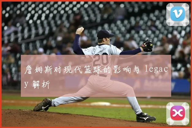 詹姆斯对现代篮球的影响与 legacy 解析