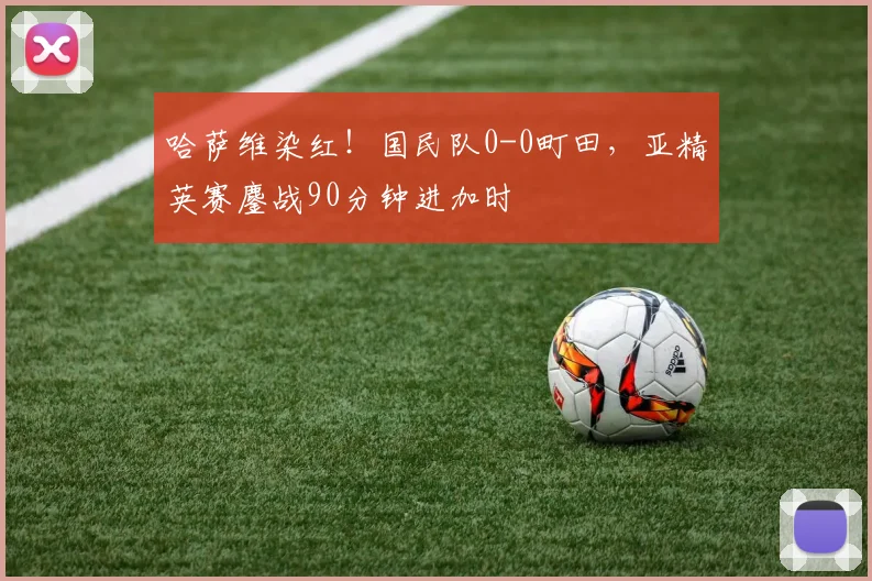 哈萨维染红！国民队0-0町田，亚精英赛鏖战90分钟进加时