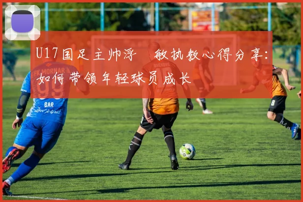 U17国足主帅浮嶋敏执教心得分享：如何带领年轻球员成长