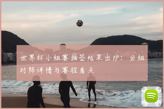 世界杯小组赛抽签结果出炉：分组对阵详情与赛程看点