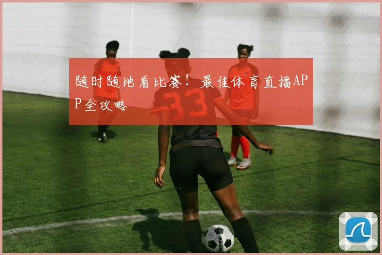 随时随地看比赛!最佳体育直播APP全攻略