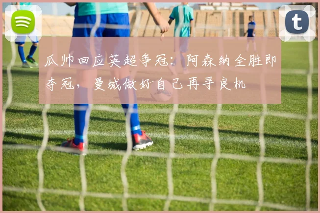 瓜帅回应英超争冠：阿森纳全胜即夺冠，曼城做好自己再寻良机