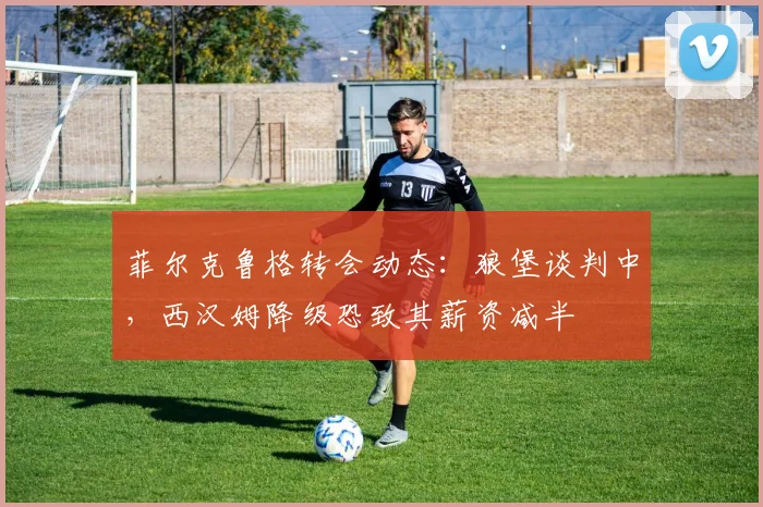 菲尔克鲁格转会动态：狼堡谈判中，西汉姆降级恐致其薪资减半