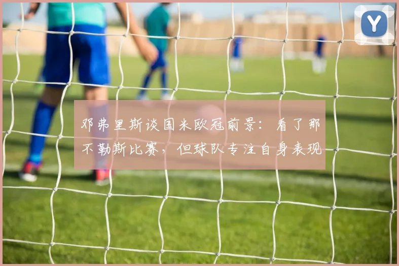邓弗里斯谈国米欧冠前景：看了那不勒斯比赛，但球队专注自身表现与意甲争冠分析