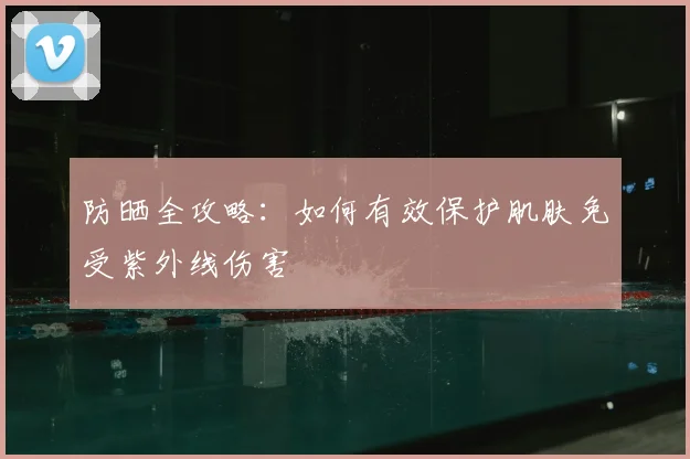 防晒全攻略：如何有效保护肌肤免受紫外线伤害