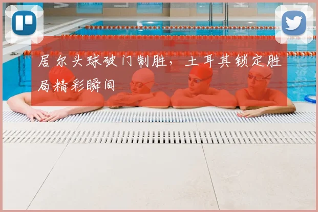 居尔头球破门制胜,土耳其锁定胜局精彩瞬间