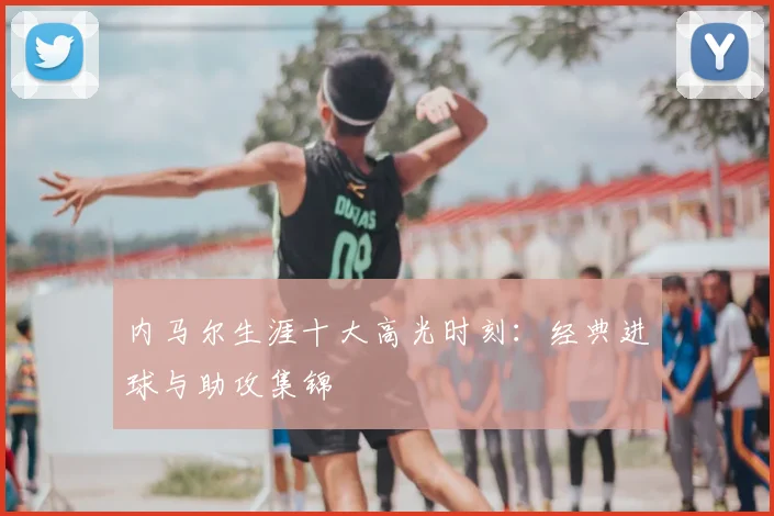 内马尔生涯十大高光时刻:经典进球与助攻集锦