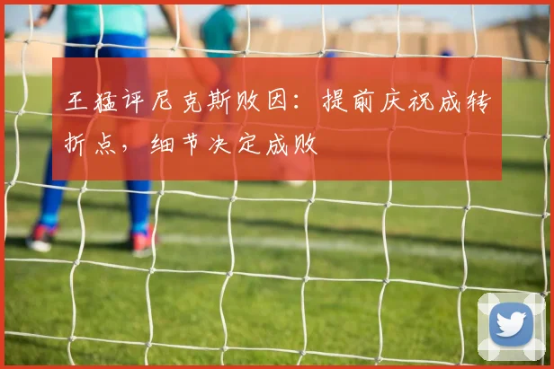 王猛评尼克斯败因:提前庆祝成转折点,细节决定成败