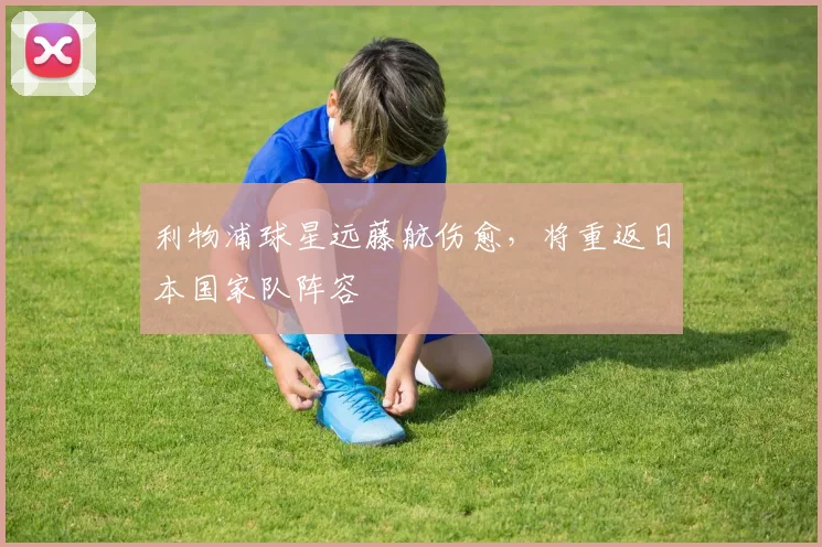 利物浦球星远藤航伤愈，将重返日本国家队阵容