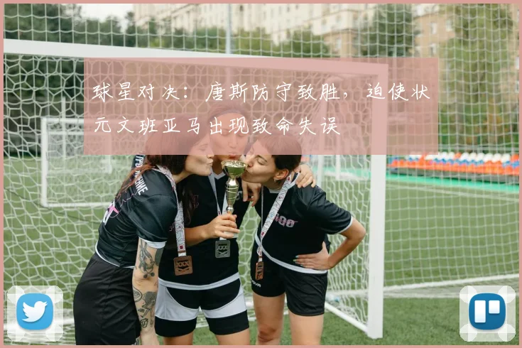 球星对决：唐斯防守致胜，迫使状元文班亚马出现致命失误