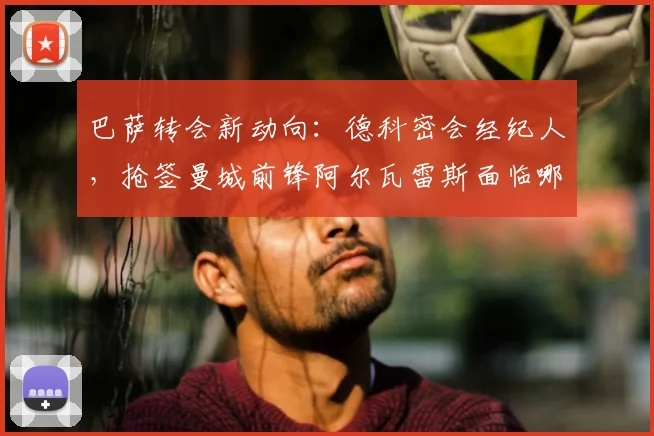 巴萨转会新动向:德科密会经纪人,抢签曼城前锋阿尔瓦雷斯面临哪些挑战?