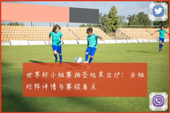 世界杯小组赛抽签结果出炉:分组对阵详情与赛程看点
