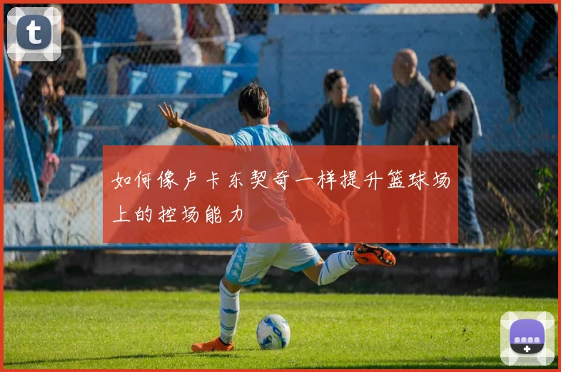如何像卢卡东契奇一样提升篮球场上的控场能力