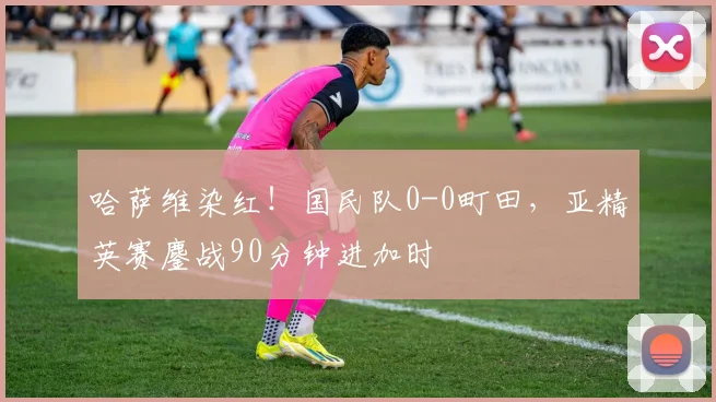 哈萨维染红！国民队0-0町田，亚精英赛鏖战90分钟进加时