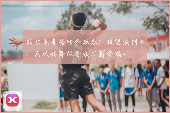 菲尔克鲁格转会动态：狼堡谈判中，西汉姆降级恐致其薪资减半