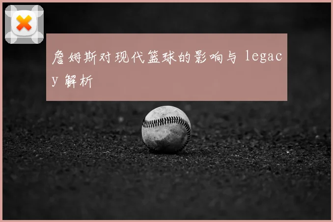 詹姆斯对现代篮球的影响与 legacy 解析