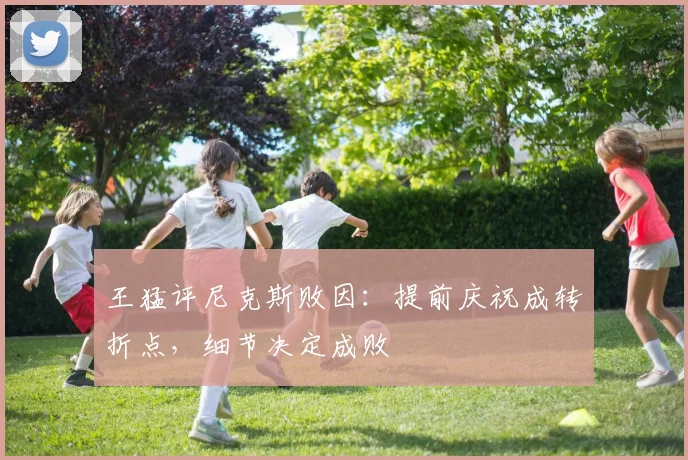 王猛评尼克斯败因：提前庆祝成转折点，细节决定成败