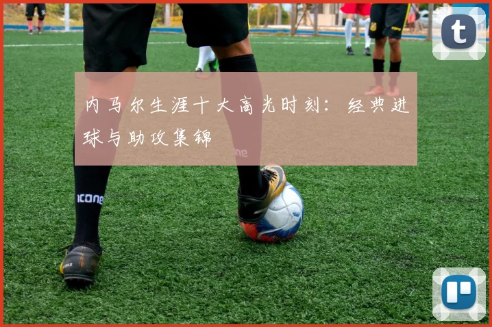 内马尔生涯十大高光时刻：经典进球与助攻集锦