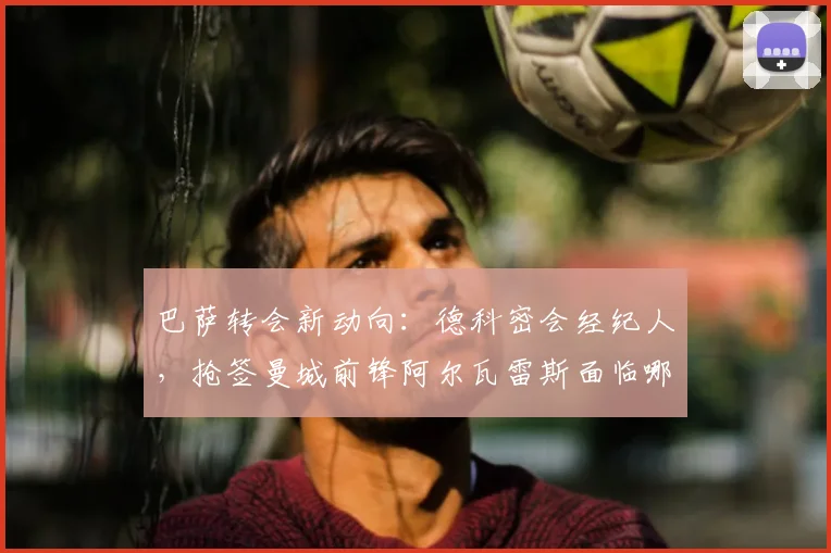 巴萨转会新动向:德科密会经纪人,抢签曼城前锋阿尔瓦雷斯面临哪些挑战?