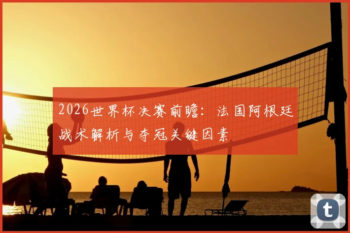 2026世界杯决赛前瞻：法国阿根廷战术解析与夺冠关键因素