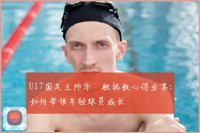 U17国足主帅浮嶋敏执教心得分享：如何带领年轻球员成长
