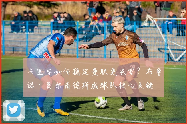 卡里克如何稳定曼联更衣室？布鲁诺·费尔南德斯成球队核心关键