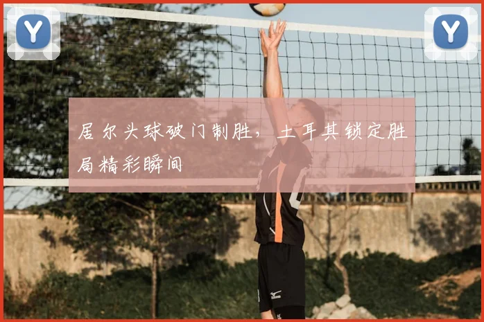 居尔头球破门制胜，土耳其锁定胜局精彩瞬间
